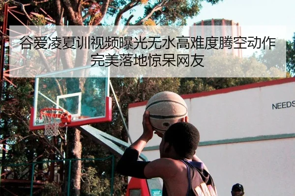 谷爱凌夏训视频曝光无水高难度腾空动作完美落地惊呆网友